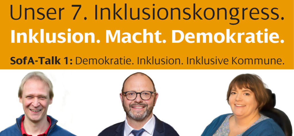 Das Bild wirbt für den 7. Inklusionskongress mit dem Motto 'Inklusion. Macht. Demokratie.' Gezeigt wird die Ankündigung des ersten SofA-Talks mit dem Titel 'Demokratie. Inklusion. Inklusive Kommune.' Drei Personen sind abgebildet: Uwe Bittlingmeier ein lächelnder Mann mit kurzen, hellen Haaren und einer blauen Jacke, in der Mitte Roland Meder ein lächelnder Mann mit Brille, Vollbart und Anzug, rechts Sarah Baumgart eine lächelnde Frau mit halblangen Haaren und einem blauen Oberteil, die im Rollstuhl sitzt.“