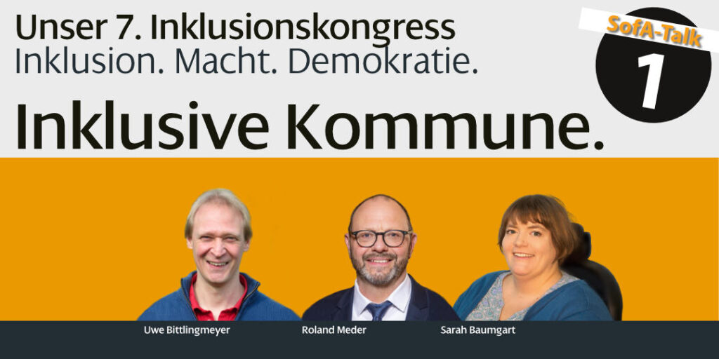 Das Bild wirbt für den 7. Inklusionskongress mit dem Motto 'Inklusion. Macht. Demokratie.' Gezeigt wird die Ankündigung des ersten SofA-Talks mit dem Titel 'Demokratie. Inklusion. Inklusive Kommune.' Drei Personen sind abgebildet: Uwe Bittlingmeier ein lächelnder Mann mit kurzen, hellen Haaren und einer blauen Jacke, in der Mitte Roland Meder ein lächelnder Mann mit Brille, Vollbart und Anzug, rechts Sarah Baumgart eine lächelnde Frau mit halblangen Haaren und einem blauen Oberteil, die im Rollstuhl sitzt.“