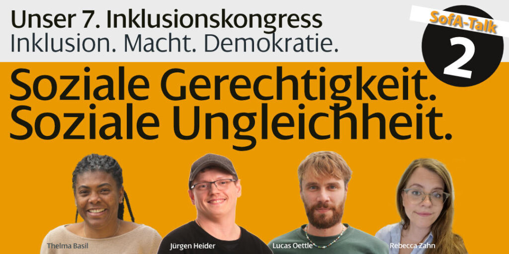Plakat für „SofA-Talk 2“ im Rahmen des 7. Inklusionskongresses mit dem Titel „Inklusion. Macht. Demokratie.“ Vier porträtierte Personen (Thelma Basil, Jürgen Heider, Lucas Oettle, Rebecca Zahn) vor orangem Hintergrund. Zentrales Thema: „Soziale Gerechtigkeit. Soziale Ungleichheit.“
