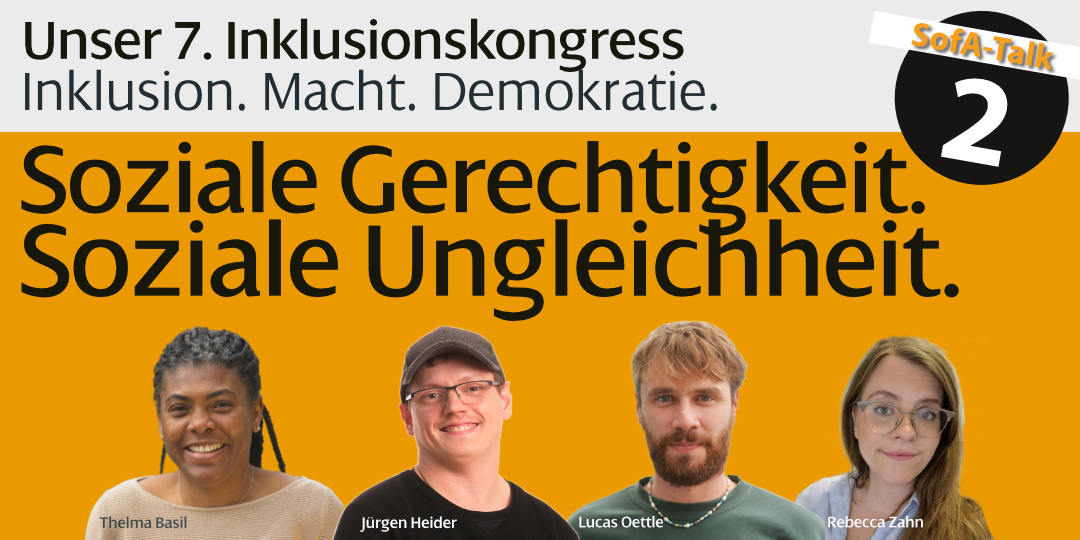 Plakat für „SofA-Talk 2“ im Rahmen des 7. Inklusionskongresses mit dem Titel „Inklusion. Macht. Demokratie.“ Vier porträtierte Personen (Thelma Basil, Jürgen Heider, Lucas Oettle, Rebecca Zahn) vor orangem Hintergrund. Zentrales Thema: „Soziale Gerechtigkeit. Soziale Ungleichheit.“